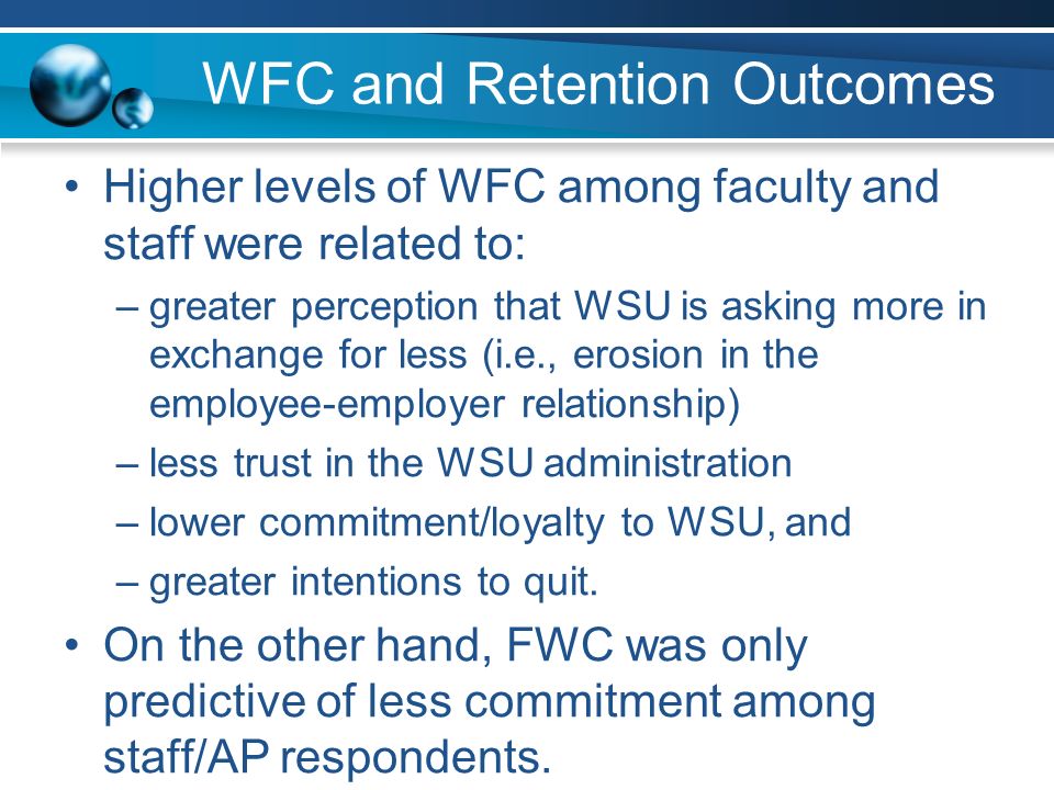 WFC and Retention Outcomes Higher levels of WFC among faculty and staff were related to: –greater perception that WSU is asking more in exchange for less (i.e., erosion in the employee-employer relationship) –less trust in the WSU administration –lower commitment/loyalty to WSU, and –greater intentions to quit.