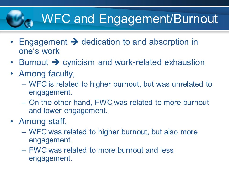WFC and Engagement/Burnout Engagement  dedication to and absorption in one’s work Burnout  cynicism and work-related exhaustion Among faculty, –WFC is related to higher burnout, but was unrelated to engagement.