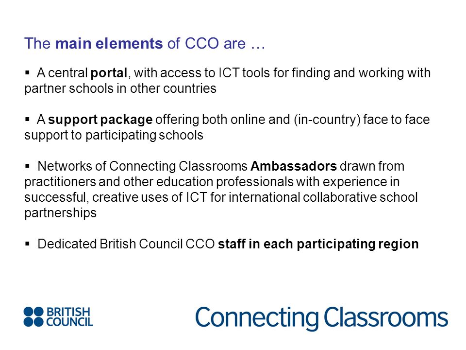 The main elements of CCO are …  A central portal, with access to ICT tools for finding and working with partner schools in other countries  A support package offering both online and (in-country) face to face support to participating schools  Networks of Connecting Classrooms Ambassadors drawn from practitioners and other education professionals with experience in successful, creative uses of ICT for international collaborative school partnerships  Dedicated British Council CCO staff in each participating region