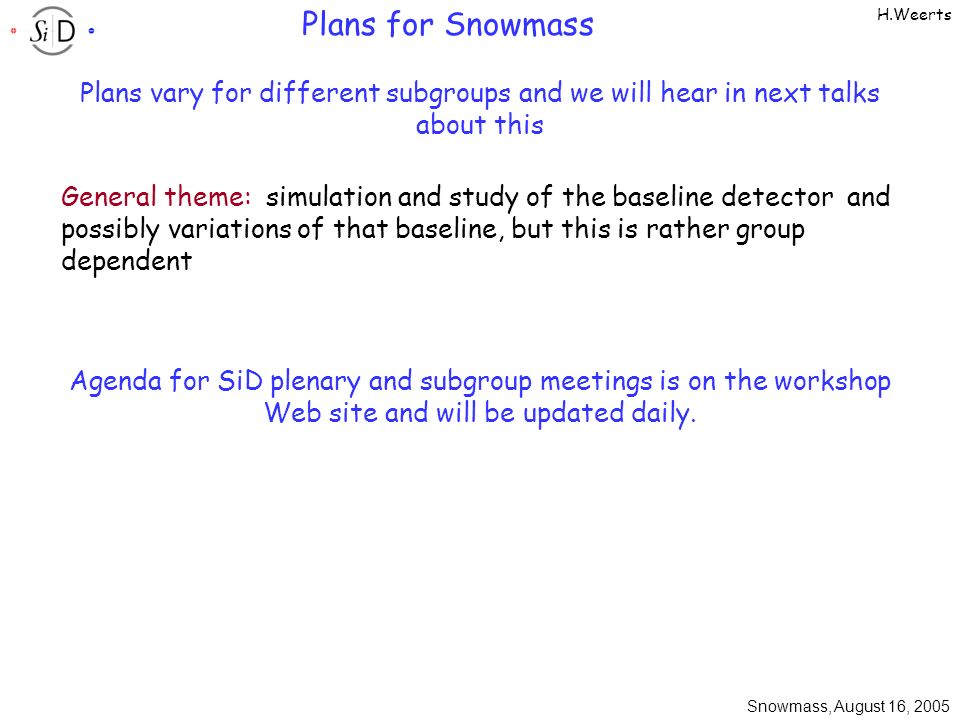 Snowmass, August 16, 2005 H.Weerts Plans for Snowmass Plans vary for different subgroups and we will hear in next talks about this General theme: simulation and study of the baseline detector and possibly variations of that baseline, but this is rather group dependent Agenda for SiD plenary and subgroup meetings is on the workshop Web site and will be updated daily.