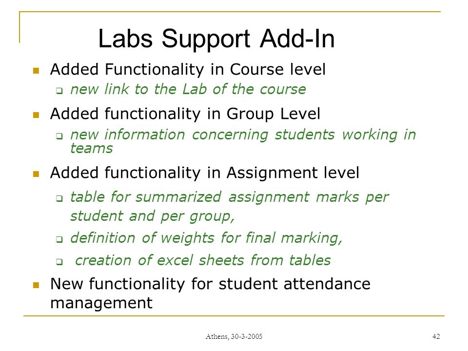 Athens, Labs Support Add-In Added Functionality in Course level  new link to the Lab of the course Added functionality in Group Level  new information concerning students working in teams Added functionality in Assignment level  table for summarized assignment marks per student and per group,  definition of weights for final marking,  creation of excel sheets from tables New functionality for student attendance management