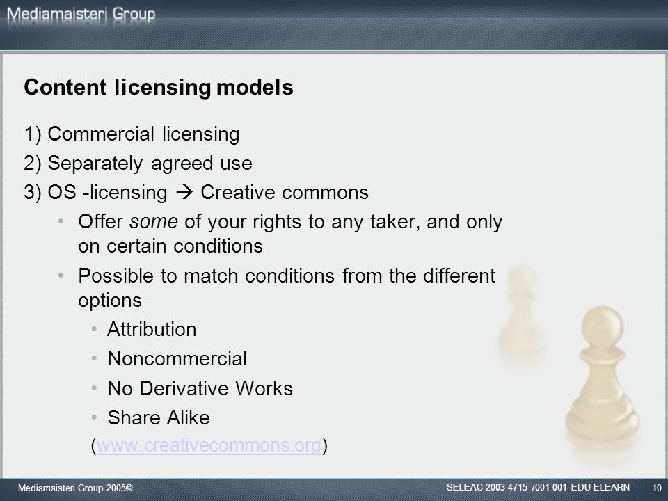 Mediamaisteri Group 2005©10 Content licensing models 1) Commercial licensing 2) Separately agreed use 3) OS -licensing  Creative commons Offer some of your rights to any taker, and only on certain conditions Possible to match conditions from the different options Attribution Noncommercial No Derivative Works Share Alike (  SELEAC / EDU-ELEARN