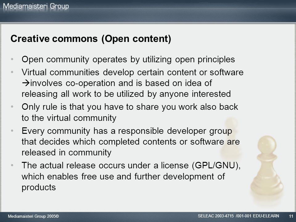 Mediamaisteri Group 2005©11 Creative commons (Open content) Open community operates by utilizing open principles Virtual communities develop certain content or software  involves co-operation and is based on idea of releasing all work to be utilized by anyone interested Only rule is that you have to share you work also back to the virtual community Every community has a responsible developer group that decides which completed contents or software are released in community The actual release occurs under a license (GPL/GNU), which enables free use and further development of products SELEAC / EDU-ELEARN