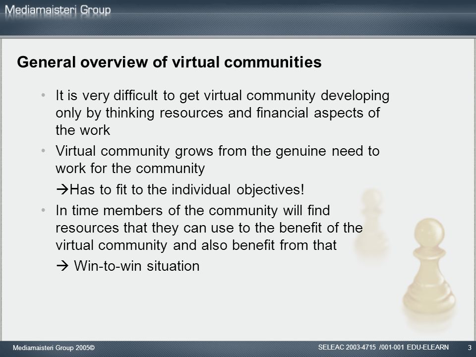 Mediamaisteri Group 2005©3 General overview of virtual communities It is very difficult to get virtual community developing only by thinking resources and financial aspects of the work Virtual community grows from the genuine need to work for the community  Has to fit to the individual objectives.