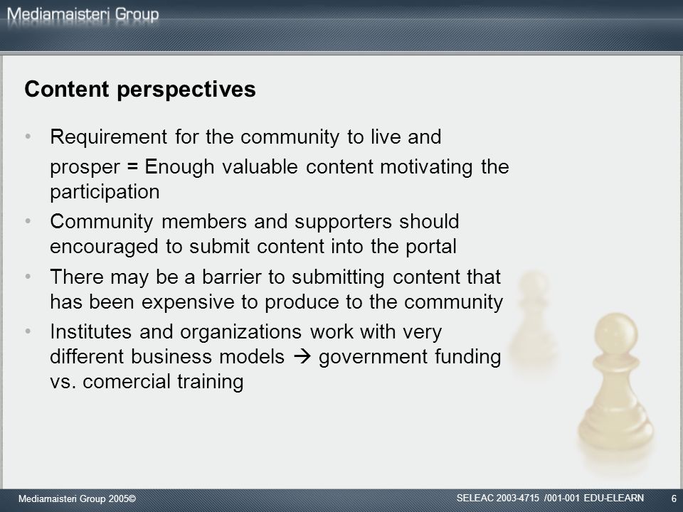 Mediamaisteri Group 2005©6 Content perspectives Requirement for the community to live and prosper = Enough valuable content motivating the participation Community members and supporters should encouraged to submit content into the portal There may be a barrier to submitting content that has been expensive to produce to the community Institutes and organizations work with very different business models  government funding vs.