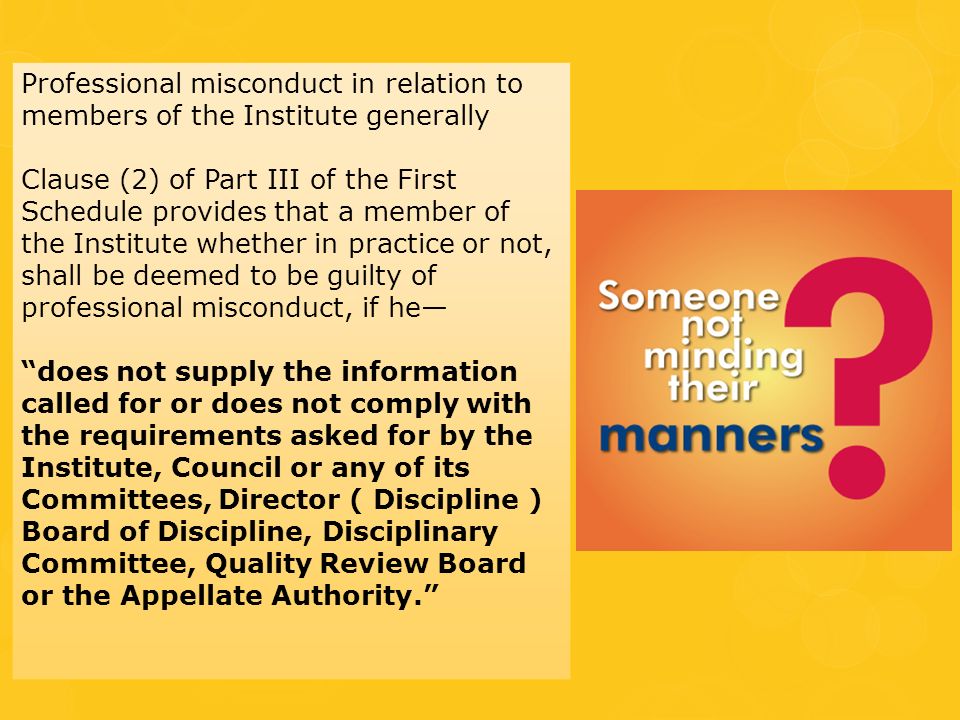 Professional misconduct in relation to members of the Institute generally Clause (2) of Part III of the First Schedule provides that a member of the Institute whether in practice or not, shall be deemed to be guilty of professional misconduct, if he— does not supply the information called for or does not comply with the requirements asked for by the Institute, Council or any of its Committees, Director ( Discipline ) Board of Discipline, Disciplinary Committee, Quality Review Board or the Appellate Authority.