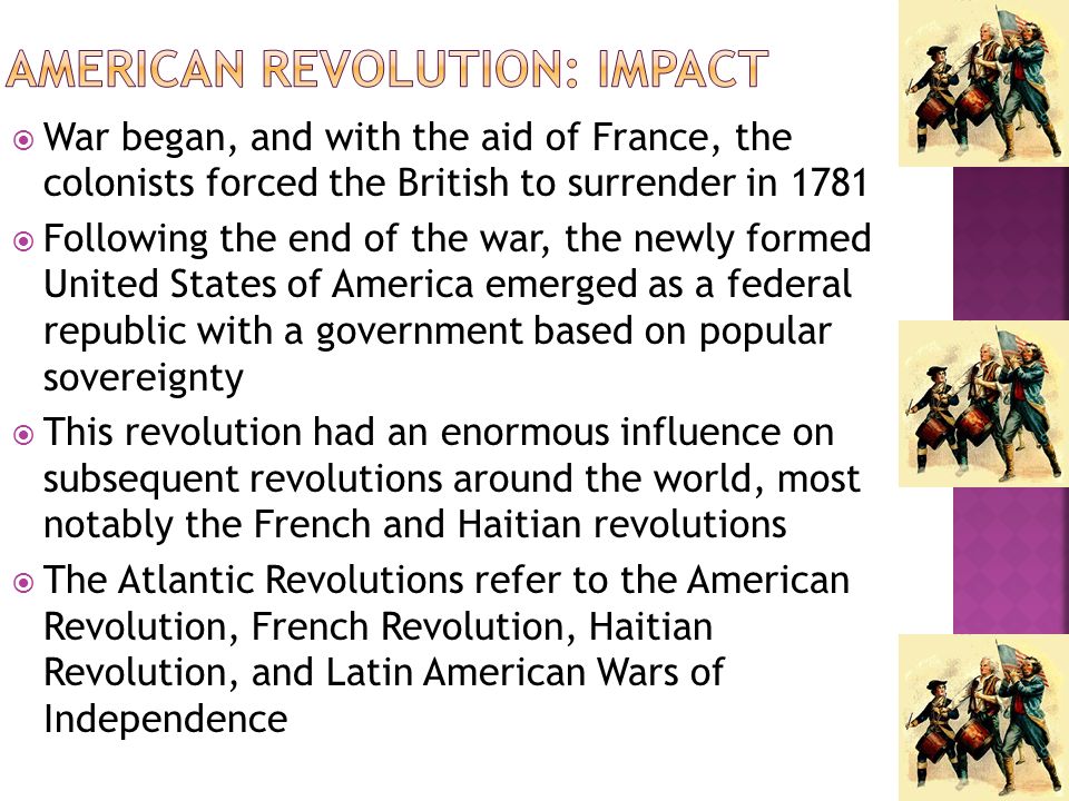  War began, and with the aid of France, the colonists forced the British to surrender in 1781  Following the end of the war, the newly formed United States of America emerged as a federal republic with a government based on popular sovereignty  This revolution had an enormous influence on subsequent revolutions around the world, most notably the French and Haitian revolutions  The Atlantic Revolutions refer to the American Revolution, French Revolution, Haitian Revolution, and Latin American Wars of Independence