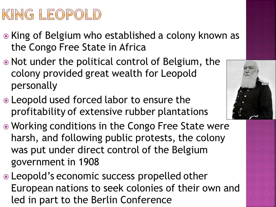  King of Belgium who established a colony known as the Congo Free State in Africa  Not under the political control of Belgium, the colony provided great wealth for Leopold personally  Leopold used forced labor to ensure the profitability of extensive rubber plantations  Working conditions in the Congo Free State were harsh, and following public protests, the colony was put under direct control of the Belgium government in 1908  Leopold’s economic success propelled other European nations to seek colonies of their own and led in part to the Berlin Conference