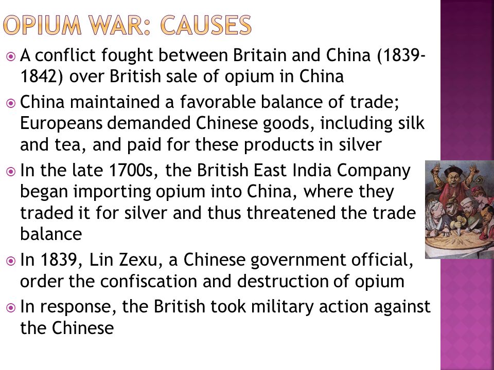  A conflict fought between Britain and China ( ) over British sale of opium in China  China maintained a favorable balance of trade; Europeans demanded Chinese goods, including silk and tea, and paid for these products in silver  In the late 1700s, the British East India Company began importing opium into China, where they traded it for silver and thus threatened the trade balance  In 1839, Lin Zexu, a Chinese government official, order the confiscation and destruction of opium  In response, the British took military action against the Chinese