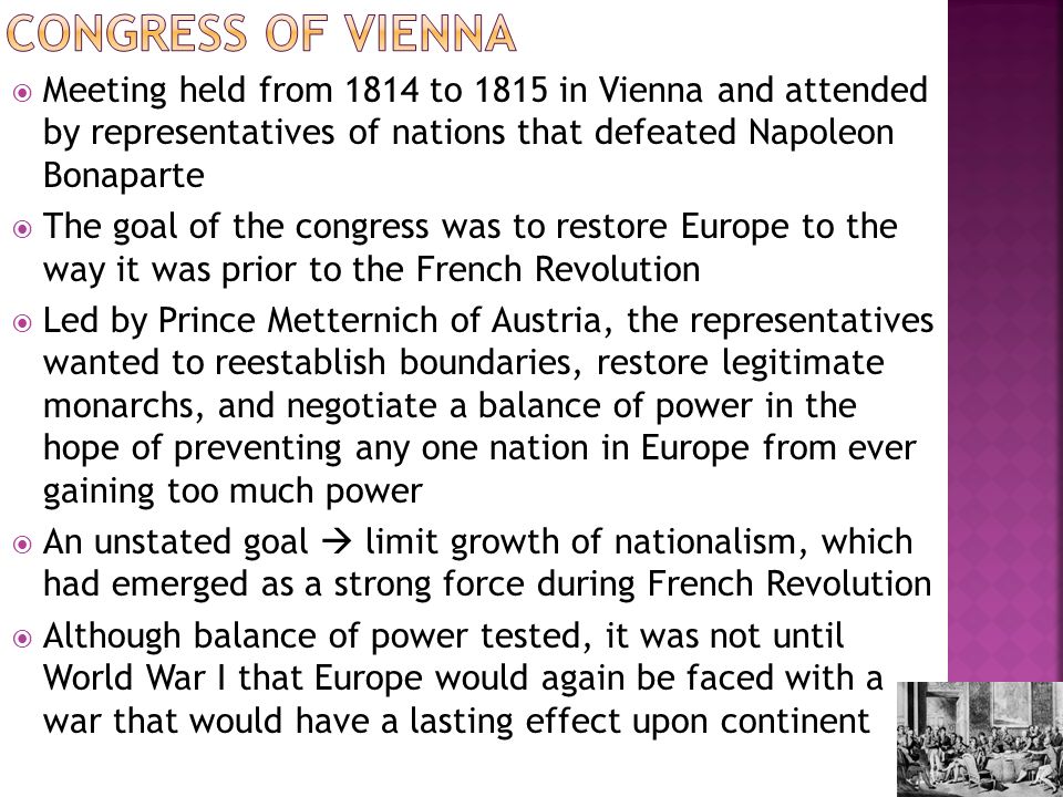  Meeting held from 1814 to 1815 in Vienna and attended by representatives of nations that defeated Napoleon Bonaparte  The goal of the congress was to restore Europe to the way it was prior to the French Revolution  Led by Prince Metternich of Austria, the representatives wanted to reestablish boundaries, restore legitimate monarchs, and negotiate a balance of power in the hope of preventing any one nation in Europe from ever gaining too much power  An unstated goal  limit growth of nationalism, which had emerged as a strong force during French Revolution  Although balance of power tested, it was not until World War I that Europe would again be faced with a war that would have a lasting effect upon continent