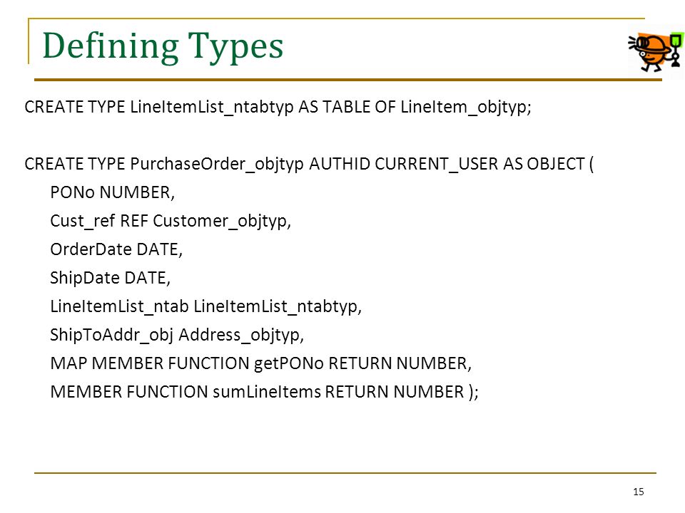 Defining Types CREATE TYPE LineItemList_ntabtyp AS TABLE OF LineItem_objtyp; CREATE TYPE PurchaseOrder_objtyp AUTHID CURRENT_USER AS OBJECT ( PONo NUMBER, Cust_ref REF Customer_objtyp, OrderDate DATE, ShipDate DATE, LineItemList_ntab LineItemList_ntabtyp, ShipToAddr_obj Address_objtyp, MAP MEMBER FUNCTION getPONo RETURN NUMBER, MEMBER FUNCTION sumLineItems RETURN NUMBER ); 15