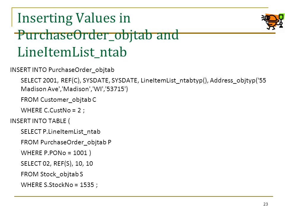 Inserting Values in PurchaseOrder_objtab and LineItemList_ntab INSERT INTO PurchaseOrder_objtab SELECT 2001, REF(C), SYSDATE, SYSDATE, LineItemList_ntabtyp(), Address_objtyp( 55 Madison Ave , Madison , WI , ) FROM Customer_objtab C WHERE C.CustNo = 2 ; INSERT INTO TABLE ( SELECT P.LineItemList_ntab FROM PurchaseOrder_objtab P WHERE P.PONo = 1001 ) SELECT 02, REF(S), 10, 10 FROM Stock_objtab S WHERE S.StockNo = 1535 ; 23