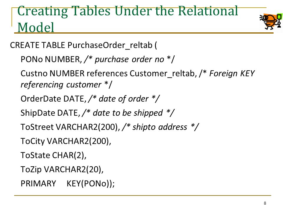 Creating Tables Under the Relational Model CREATE TABLE PurchaseOrder_reltab ( PONo NUMBER, /* purchase order no */ Custno NUMBER references Customer_reltab, /* Foreign KEY referencing customer */ OrderDate DATE, /* date of order */ ShipDate DATE, /* date to be shipped */ ToStreet VARCHAR2(200), /* shipto address */ ToCity VARCHAR2(200), ToState CHAR(2), ToZip VARCHAR2(20), PRIMARY KEY(PONo)); 8