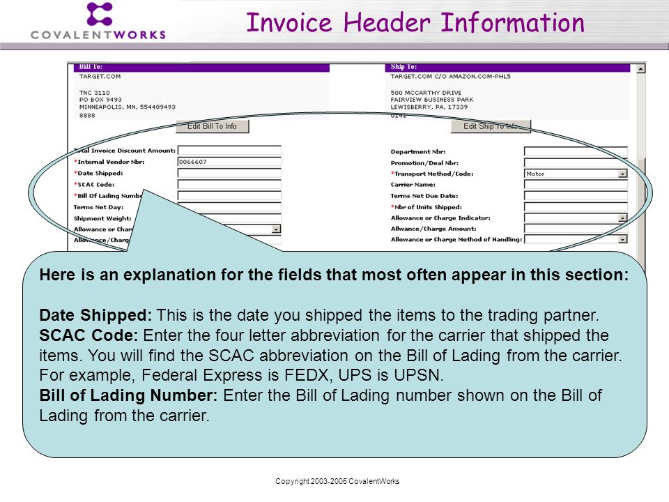 Copyright CovalentWorks Invoice Header Information Here is an explanation for the fields that most often appear in this section: Date Shipped: This is the date you shipped the items to the trading partner.