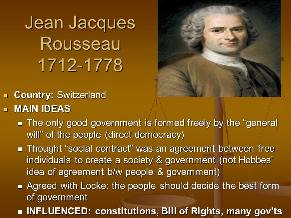 Jean Jacques Rousseau Country: Switzerland Country: Switzerland MAIN IDEAS MAIN IDEAS The only good government is formed freely by the general will of the people (direct democracy) The only good government is formed freely by the general will of the people (direct democracy) Thought social contract was an agreement between free individuals to create a society & government (not Hobbes’ idea of agreement b/w people & government) Thought social contract was an agreement between free individuals to create a society & government (not Hobbes’ idea of agreement b/w people & government) Agreed with Locke: the people should decide the best form of government Agreed with Locke: the people should decide the best form of government INFLUENCED: constitutions, Bill of Rights, many gov’ts INFLUENCED: constitutions, Bill of Rights, many gov’ts