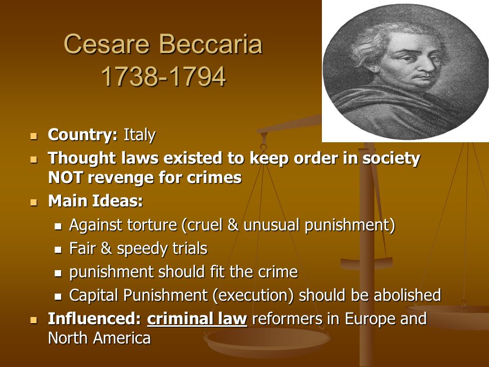 Cesare Beccaria Country: Italy Country: Italy Thought laws existed to keep order in society NOT revenge for crimes Thought laws existed to keep order in society NOT revenge for crimes Main Ideas: Main Ideas: Against torture (cruel & unusual punishment) Against torture (cruel & unusual punishment) Fair & speedy trials Fair & speedy trials punishment should fit the crime punishment should fit the crime Capital Punishment (execution) should be abolished Capital Punishment (execution) should be abolished Influenced: criminal law reformers in Europe and North America Influenced: criminal law reformers in Europe and North America