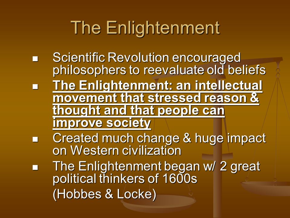 The Enlightenment Scientific Revolution encouraged philosophers to reevaluate old beliefs Scientific Revolution encouraged philosophers to reevaluate old beliefs The Enlightenment: an intellectual movement that stressed reason & thought and that people can improve society The Enlightenment: an intellectual movement that stressed reason & thought and that people can improve society Created much change & huge impact on Western civilization Created much change & huge impact on Western civilization The Enlightenment began w/ 2 great political thinkers of 1600s The Enlightenment began w/ 2 great political thinkers of 1600s (Hobbes & Locke)