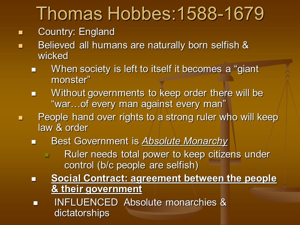 Thomas Hobbes: Country: England Country: England Believed all humans are naturally born selfish & wicked Believed all humans are naturally born selfish & wicked When society is left to itself it becomes a giant monster When society is left to itself it becomes a giant monster Without governments to keep order there will be war…of every man against every man Without governments to keep order there will be war…of every man against every man People hand over rights to a strong ruler who will keep law & order People hand over rights to a strong ruler who will keep law & order Best Government is Absolute Monarchy Best Government is Absolute Monarchy Ruler needs total power to keep citizens under control (b/c people are selfish) Ruler needs total power to keep citizens under control (b/c people are selfish) Social Contract: agreement between the people & their government Social Contract: agreement between the people & their government INFLUENCED Absolute monarchies & dictatorships INFLUENCED Absolute monarchies & dictatorships