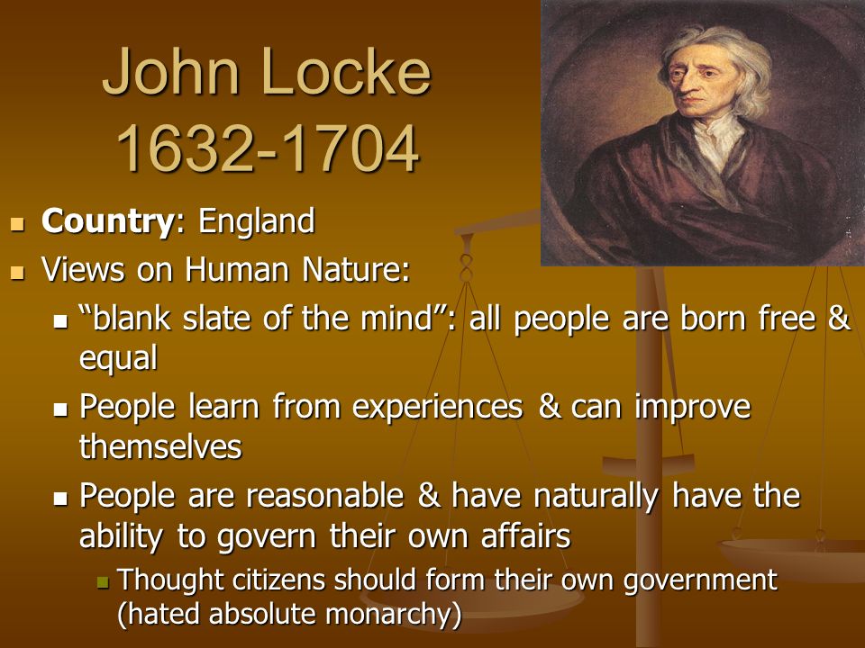 John Locke Country: England Country: England Views on Human Nature: Views on Human Nature: blank slate of the mind : all people are born free & equal blank slate of the mind : all people are born free & equal People learn from experiences & can improve themselves People learn from experiences & can improve themselves People are reasonable & have naturally have the ability to govern their own affairs People are reasonable & have naturally have the ability to govern their own affairs Thought citizens should form their own government (hated absolute monarchy) Thought citizens should form their own government (hated absolute monarchy)