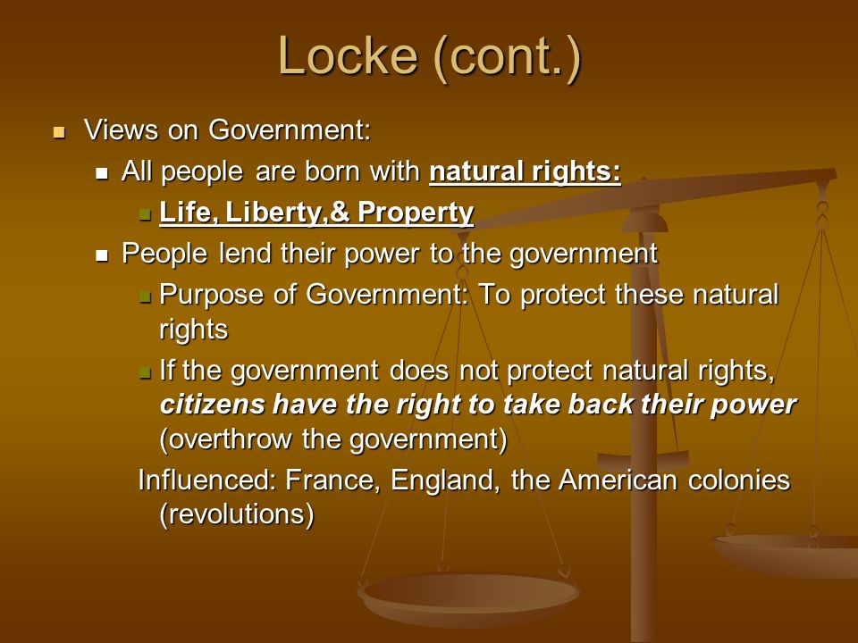 Locke (cont.) Views on Government: Views on Government: All people are born with natural rights: All people are born with natural rights: Life, Liberty,& Property Life, Liberty,& Property People lend their power to the government People lend their power to the government Purpose of Government: To protect these natural rights Purpose of Government: To protect these natural rights If the government does not protect natural rights, citizens have the right to take back their power (overthrow the government) If the government does not protect natural rights, citizens have the right to take back their power (overthrow the government) Influenced: France, England, the American colonies (revolutions)