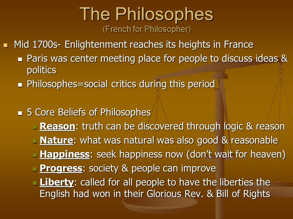 The Philosophes (French for Philosopher) Mid 1700s- Enlightenment reaches its heights in France Mid 1700s- Enlightenment reaches its heights in France Paris was center meeting place for people to discuss ideas & politics Paris was center meeting place for people to discuss ideas & politics Philosophes=social critics during this period Philosophes=social critics during this period 5 Core Beliefs of Philosophes 5 Core Beliefs of Philosophes Reason: truth can be discovered through logic & reason Reason: truth can be discovered through logic & reason Nature: what was natural was also good & reasonable Nature: what was natural was also good & reasonable Happiness: seek happiness now (don’t wait for heaven) Happiness: seek happiness now (don’t wait for heaven) Progress: society & people can improve Progress: society & people can improve Liberty: called for all people to have the liberties the English had won in their Glorious Rev.