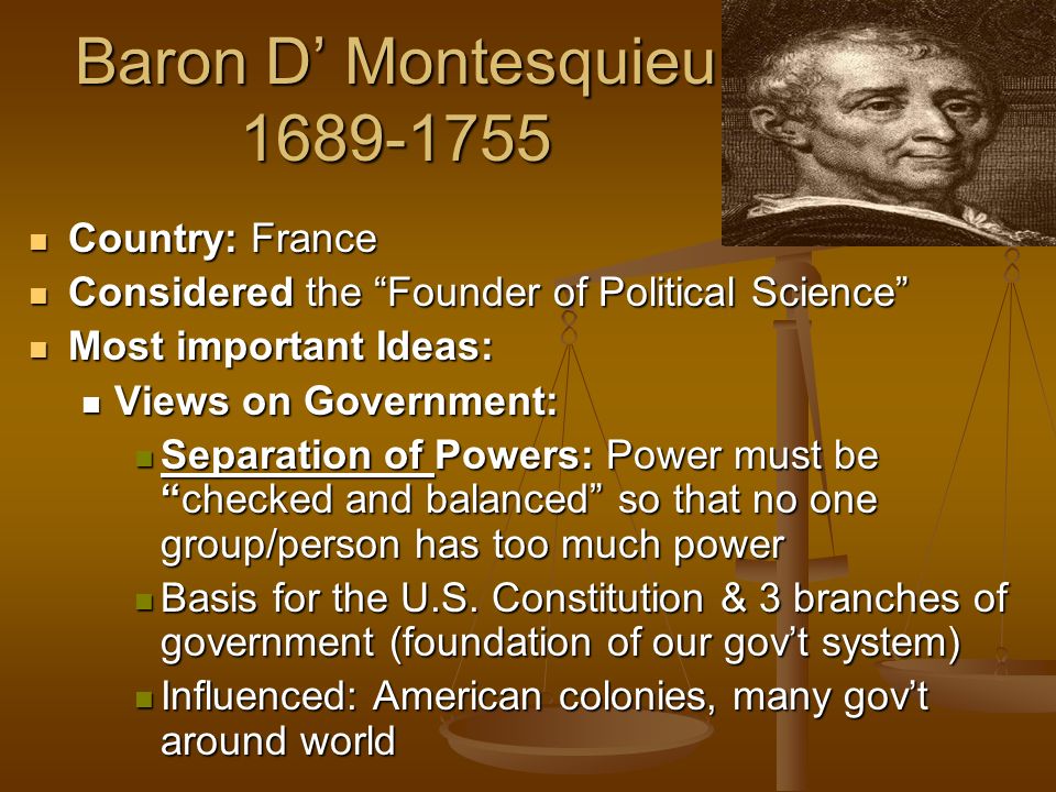 Baron D’ Montesquieu Country: France Country: France Considered the Founder of Political Science Considered the Founder of Political Science Most important Ideas: Most important Ideas: Views on Government: Views on Government: Separation of Powers: Power must be checked and balanced so that no one group/person has too much power Separation of Powers: Power must be checked and balanced so that no one group/person has too much power Basis for the U.S.