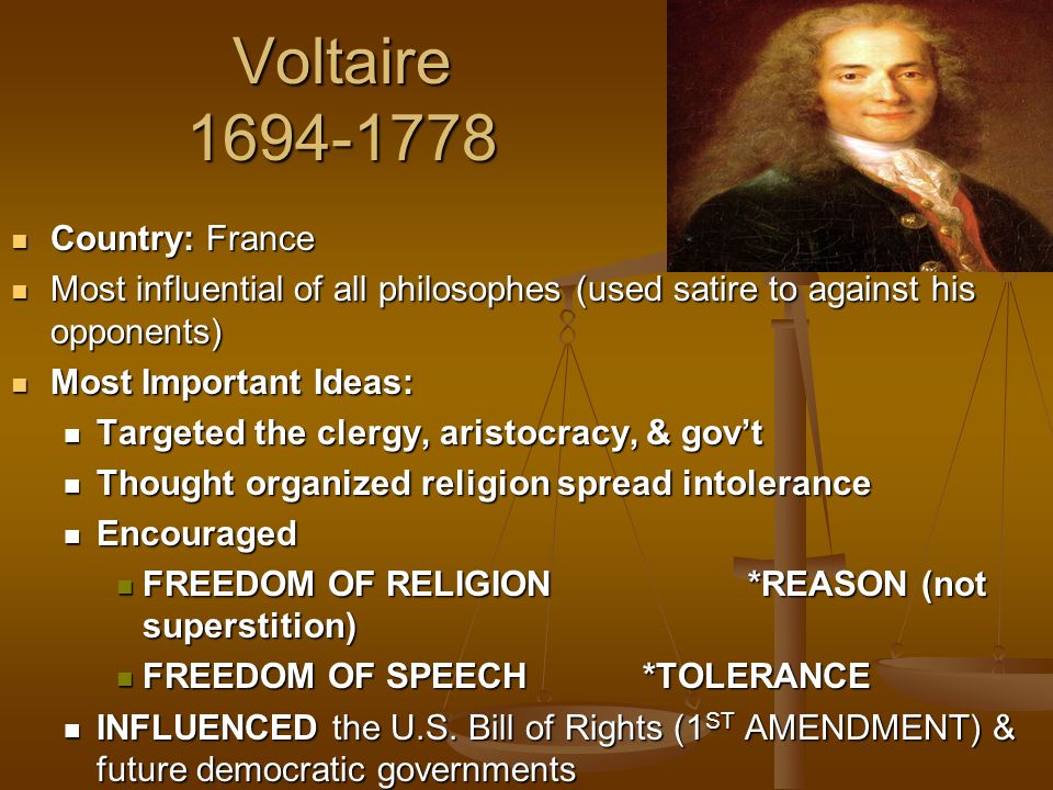 Voltaire Country: France Country: France Most influential of all philosophes (used satire to against his opponents) Most influential of all philosophes (used satire to against his opponents) Most Important Ideas: Most Important Ideas: Targeted the clergy, aristocracy, & gov’t Targeted the clergy, aristocracy, & gov’t Thought organized religion spread intolerance Thought organized religion spread intolerance Encouraged Encouraged FREEDOM OF RELIGION*REASON (not superstition) FREEDOM OF RELIGION*REASON (not superstition) FREEDOM OF SPEECH*TOLERANCE FREEDOM OF SPEECH*TOLERANCE INFLUENCED the U.S.