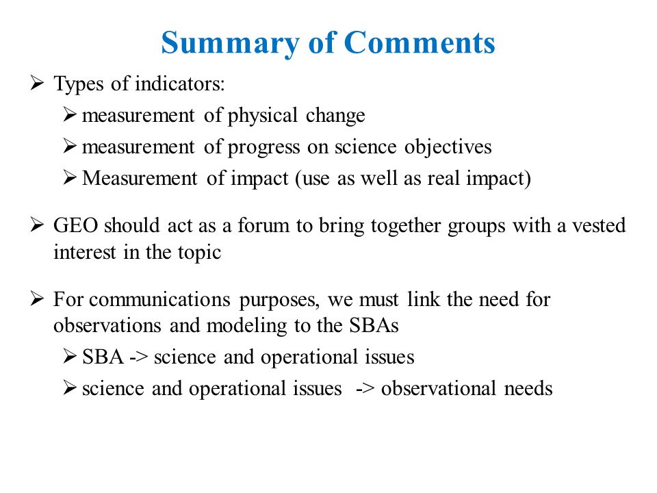 Summary of Comments  Types of indicators:  measurement of physical change  measurement of progress on science objectives  Measurement of impact (use as well as real impact)  GEO should act as a forum to bring together groups with a vested interest in the topic  For communications purposes, we must link the need for observations and modeling to the SBAs  SBA -> science and operational issues  science and operational issues -> observational needs