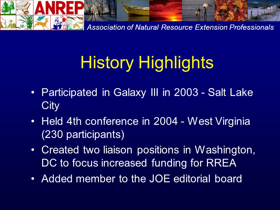 History Highlights Participated in Galaxy III in Salt Lake City Held 4th conference in West Virginia (230 participants) Created two liaison positions in Washington, DC to focus increased funding for RREA Added member to the JOE editorial board Association of Natural Resource Extension Professionals