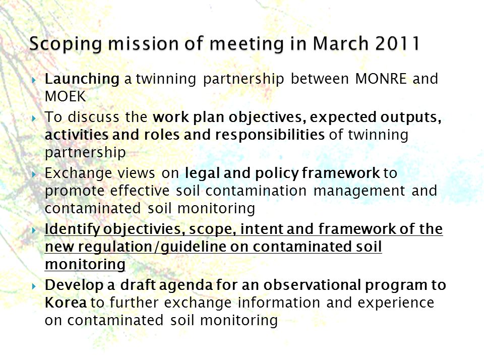  Launching a twinning partnership between MONRE and MOEK  To discuss the work plan objectives, expected outputs, activities and roles and responsibilities of twinning partnership  Exchange views on legal and policy framework to promote effective soil contamination management and contaminated soil monitoring  Identify objectivies, scope, intent and framework of the new regulation/guideline on contaminated soil monitoring  Develop a draft agenda for an observational program to Korea to further exchange information and experience on contaminated soil monitoring