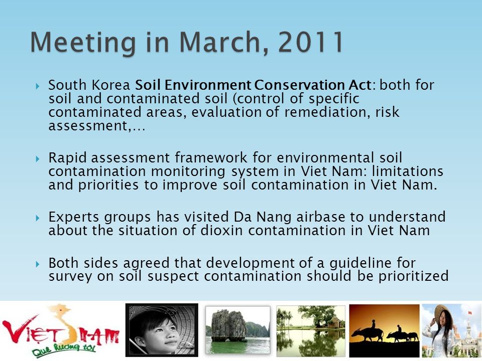  South Korea Soil Environment Conservation Act: both for soil and contaminated soil (control of specific contaminated areas, evaluation of remediation, risk assessment,…  Rapid assessment framework for environmental soil contamination monitoring system in Viet Nam: limitations and priorities to improve soil contamination in Viet Nam.