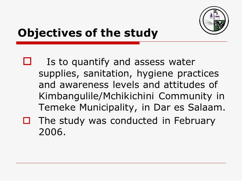 Objectives of the study  Is to quantify and assess water supplies, sanitation, hygiene practices and awareness levels and attitudes of Kimbangulile/Mchikichini Community in Temeke Municipality, in Dar es Salaam.