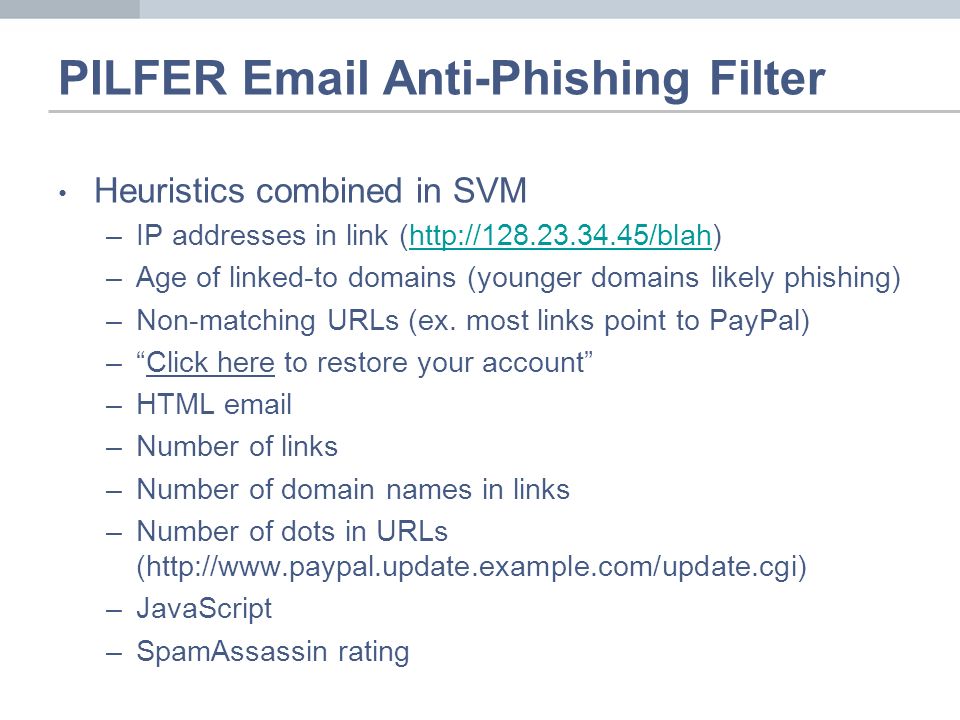 PILFER  Anti-Phishing Filter Heuristics combined in SVM –IP addresses in link (  –Age of linked-to domains (younger domains likely phishing) –Non-matching URLs (ex.