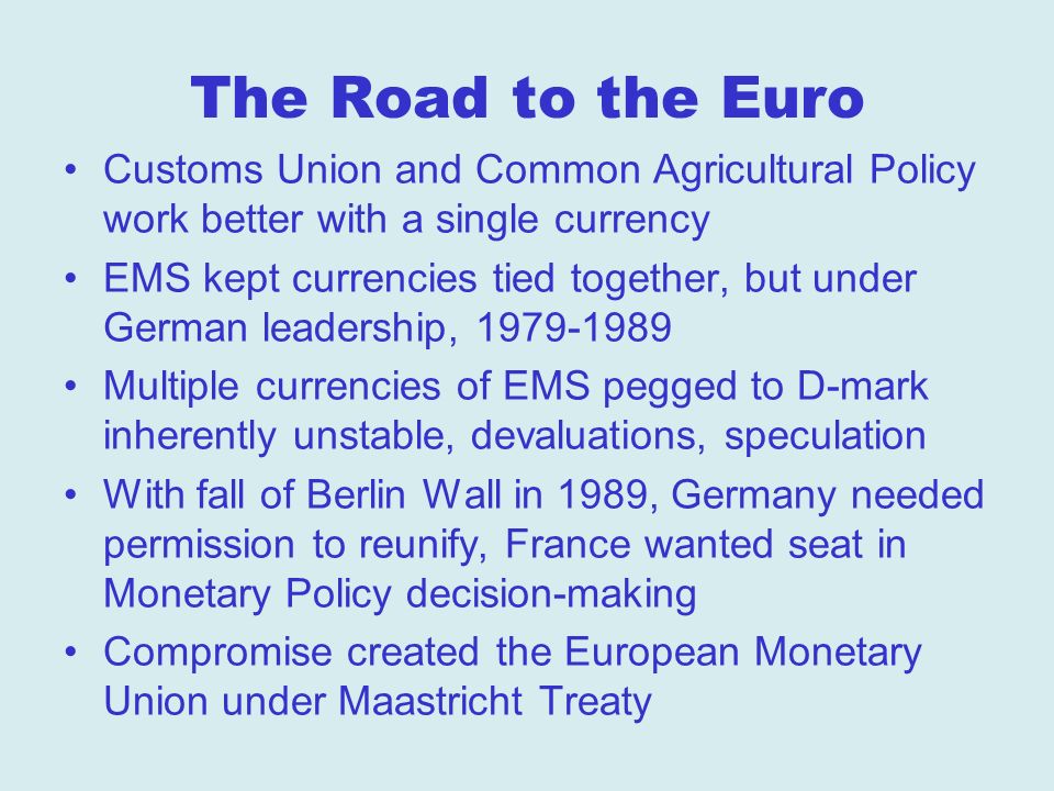 The Road to the Euro Customs Union and Common Agricultural Policy work better with a single currency EMS kept currencies tied together, but under German leadership, Multiple currencies of EMS pegged to D-mark inherently unstable, devaluations, speculation With fall of Berlin Wall in 1989, Germany needed permission to reunify, France wanted seat in Monetary Policy decision-making Compromise created the European Monetary Union under Maastricht Treaty