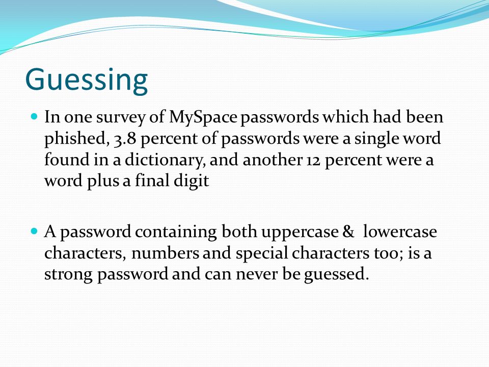 Guessing In one survey of MySpace passwords which had been phished, 3.8 percent of passwords were a single word found in a dictionary, and another 12 percent were a word plus a final digit A password containing both uppercase & lowercase characters, numbers and special characters too; is a strong password and can never be guessed.