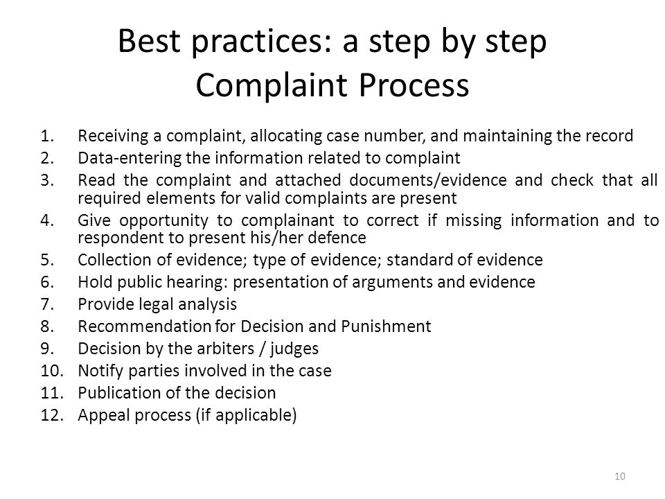 Best practices: a step by step Complaint Process 1.Receiving a complaint, allocating case number, and maintaining the record 2.Data-entering the information related to complaint 3.Read the complaint and attached documents/evidence and check that all required elements for valid complaints are present 4.Give opportunity to complainant to correct if missing information and to respondent to present his/her defence 5.Collection of evidence; type of evidence; standard of evidence 6.Hold public hearing: presentation of arguments and evidence 7.Provide legal analysis 8.Recommendation for Decision and Punishment 9.Decision by the arbiters / judges 10.Notify parties involved in the case 11.Publication of the decision 12.Appeal process (if applicable) 10