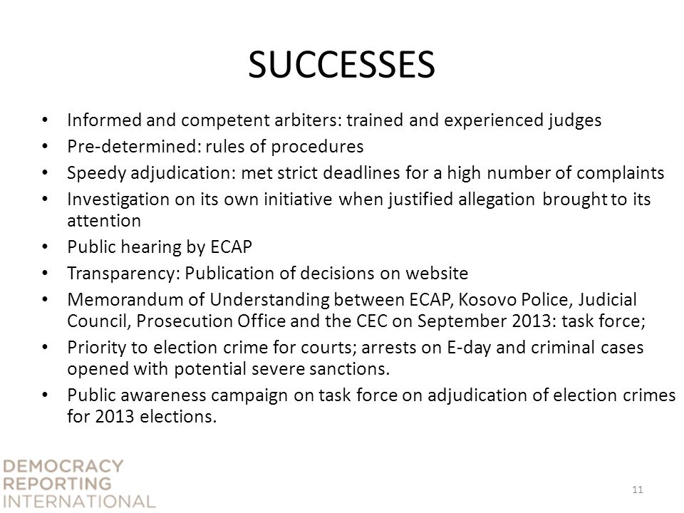 SUCCESSES Informed and competent arbiters: trained and experienced judges Pre-determined: rules of procedures Speedy adjudication: met strict deadlines for a high number of complaints Investigation on its own initiative when justified allegation brought to its attention Public hearing by ECAP Transparency: Publication of decisions on website Memorandum of Understanding between ECAP, Kosovo Police, Judicial Council, Prosecution Office and the CEC on September 2013: task force; Priority to election crime for courts; arrests on E-day and criminal cases opened with potential severe sanctions.