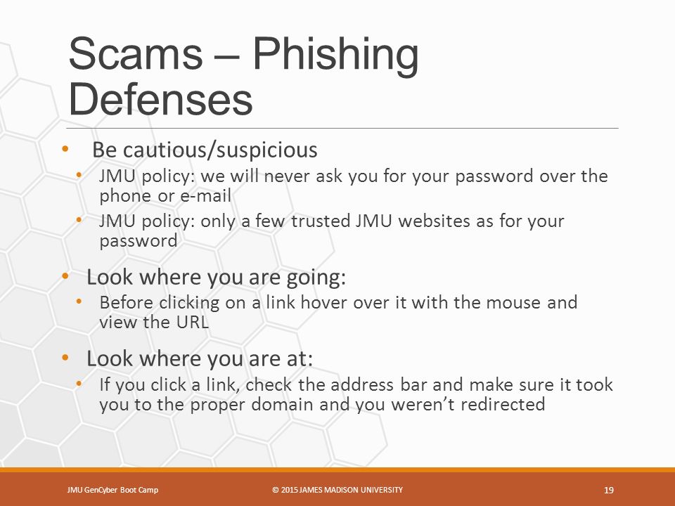Scams – Phishing Defenses JMU GenCyber Boot Camp© 2015 JAMES MADISON UNIVERSITY 19 Be cautious/suspicious JMU policy: we will never ask you for your password over the phone or  JMU policy: only a few trusted JMU websites as for your password Look where you are going: Before clicking on a link hover over it with the mouse and view the URL Look where you are at: If you click a link, check the address bar and make sure it took you to the proper domain and you weren’t redirected
