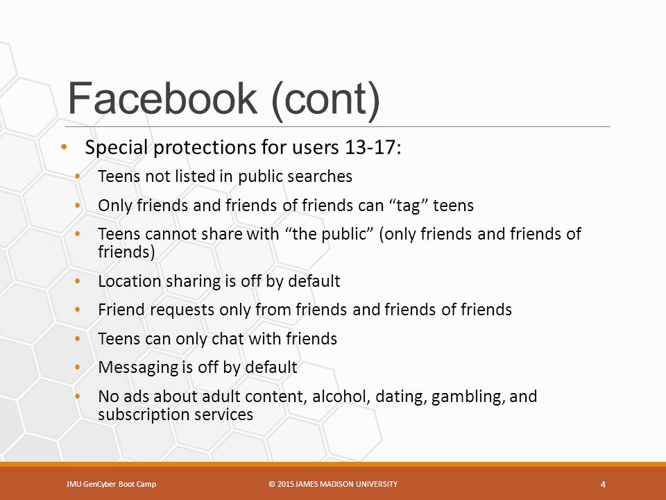 Facebook (cont) Special protections for users 13-17: Teens not listed in public searches Only friends and friends of friends can tag teens Teens cannot share with the public (only friends and friends of friends) Location sharing is off by default Friend requests only from friends and friends of friends Teens can only chat with friends Messaging is off by default No ads about adult content, alcohol, dating, gambling, and subscription services JMU GenCyber Boot Camp© 2015 JAMES MADISON UNIVERSITY 4