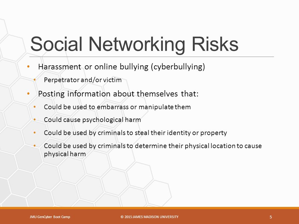 Social Networking Risks Harassment or online bullying (cyberbullying) Perpetrator and/or victim Posting information about themselves that: Could be used to embarrass or manipulate them Could cause psychological harm Could be used by criminals to steal their identity or property Could be used by criminals to determine their physical location to cause physical harm JMU GenCyber Boot Camp© 2015 JAMES MADISON UNIVERSITY 5