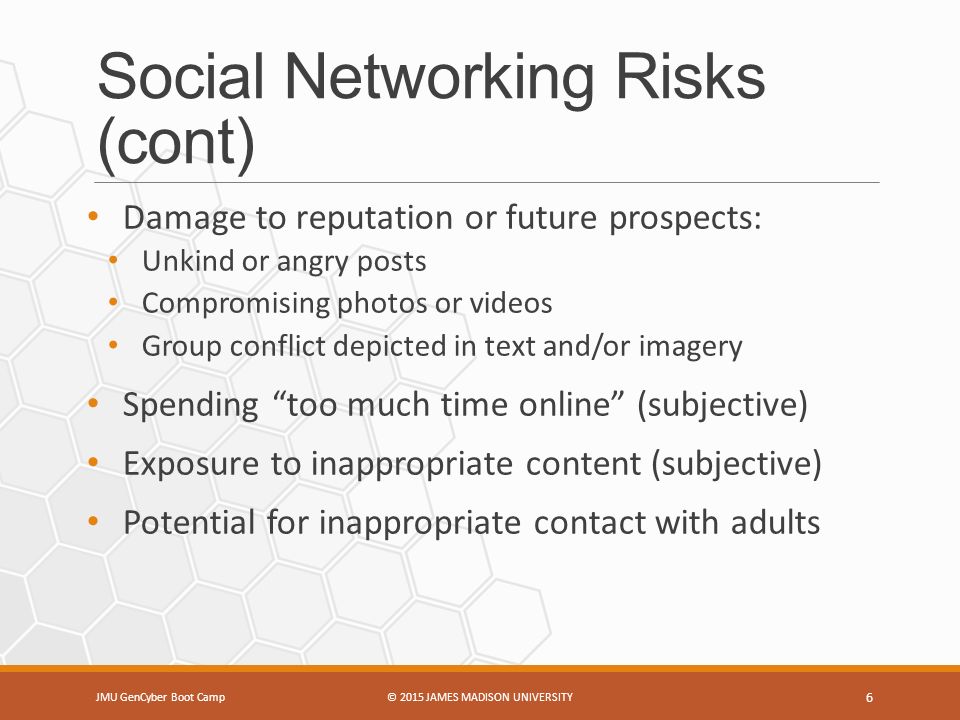 Social Networking Risks (cont) JMU GenCyber Boot Camp© 2015 JAMES MADISON UNIVERSITY 6 Damage to reputation or future prospects: Unkind or angry posts Compromising photos or videos Group conflict depicted in text and/or imagery Spending too much time online (subjective) Exposure to inappropriate content (subjective) Potential for inappropriate contact with adults