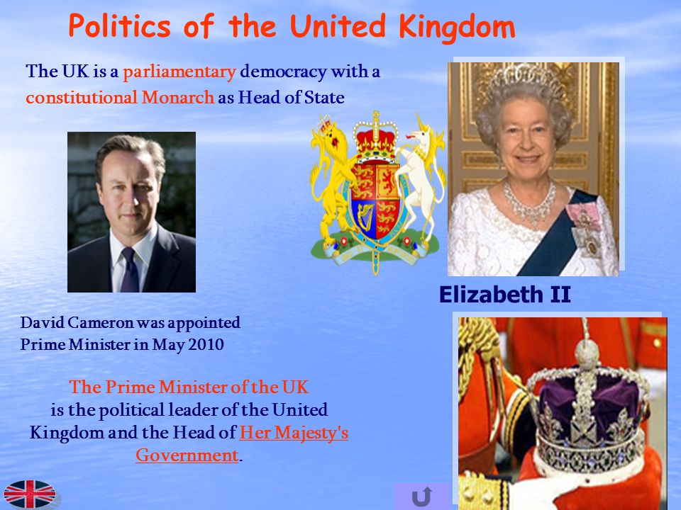 Politics of the United Kingdom The UK is a parliamentary democracy with a constitutional Monarch as Head of State Elizabeth II The Prime Minister of the UK is the political leader of the United Kingdom and the Head of Her Majesty s Government.Her Majesty s Government David Cameron was appointed Prime Minister in May 2010