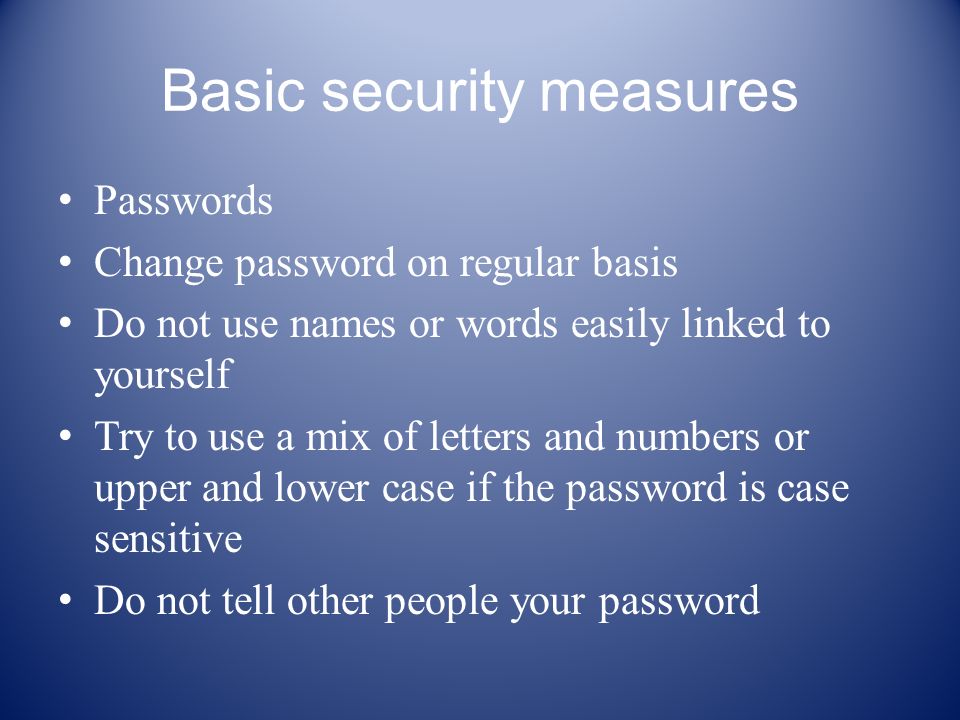 Basic security measures Passwords Change password on regular basis Do not use names or words easily linked to yourself Try to use a mix of letters and numbers or upper and lower case if the password is case sensitive Do not tell other people your password