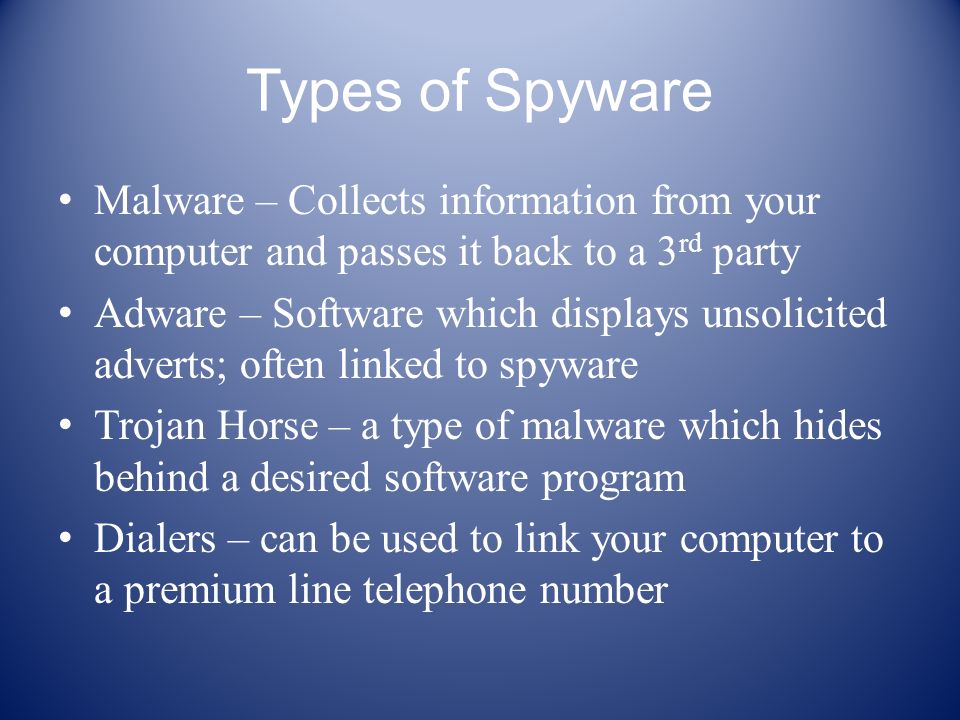 Types of Spyware Malware – Collects information from your computer and passes it back to a 3 rd party Adware – Software which displays unsolicited adverts; often linked to spyware Trojan Horse – a type of malware which hides behind a desired software program Dialers – can be used to link your computer to a premium line telephone number
