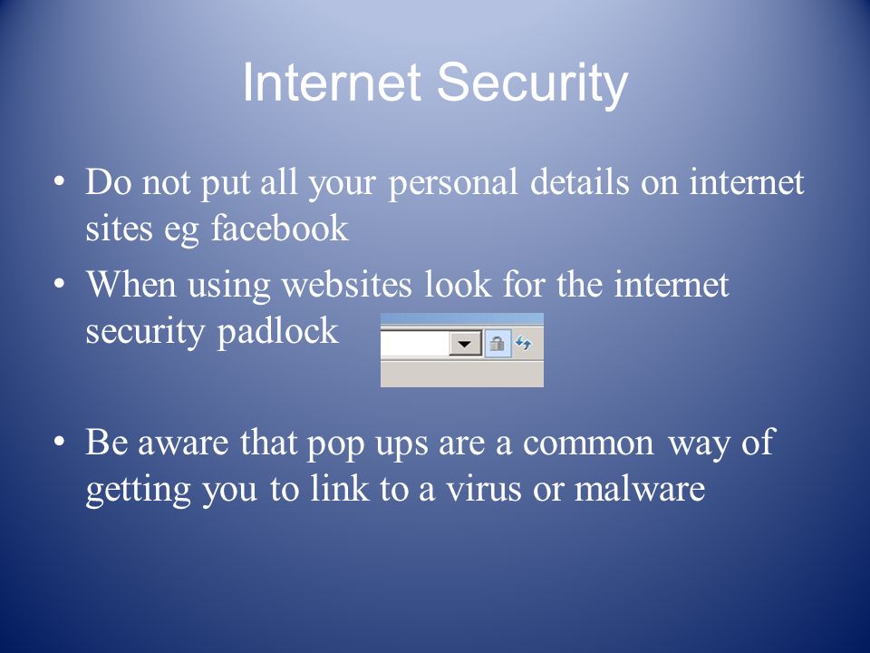 Internet Security Do not put all your personal details on internet sites eg facebook When using websites look for the internet security padlock Be aware that pop ups are a common way of getting you to link to a virus or malware