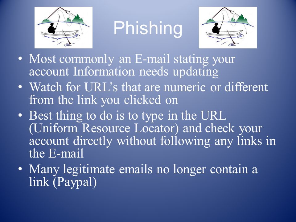 Phishing Most commonly an  stating your account Information needs updating Watch for URL’s that are numeric or different from the link you clicked on Best thing to do is to type in the URL (Uniform Resource Locator) and check your account directly without following any links in the  Many legitimate  s no longer contain a link (Paypal)