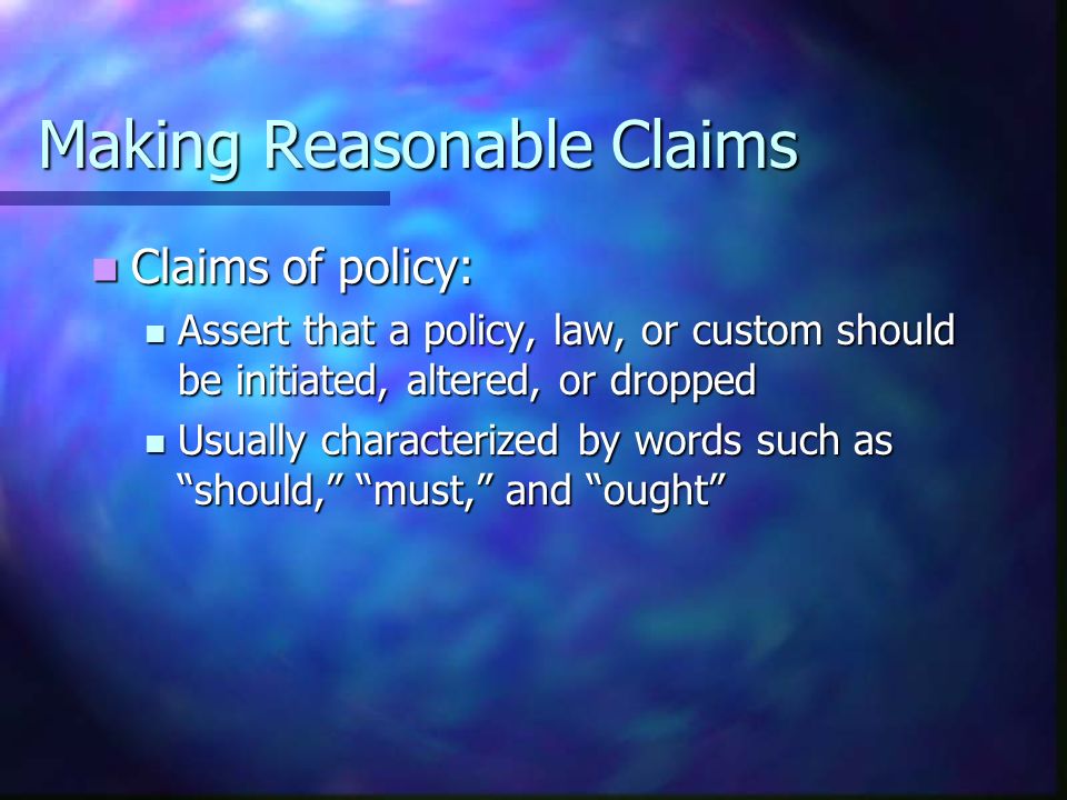 Making Reasonable Claims Claims of policy: Claims of policy: Assert that a policy, law, or custom should be initiated, altered, or dropped Assert that a policy, law, or custom should be initiated, altered, or dropped Usually characterized by words such as should, must, and ought Usually characterized by words such as should, must, and ought