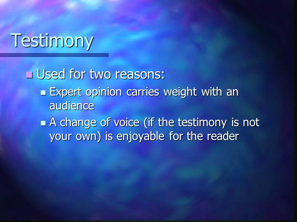 Testimony Used for two reasons: Used for two reasons: Expert opinion carries weight with an audience Expert opinion carries weight with an audience A change of voice (if the testimony is not your own) is enjoyable for the reader A change of voice (if the testimony is not your own) is enjoyable for the reader