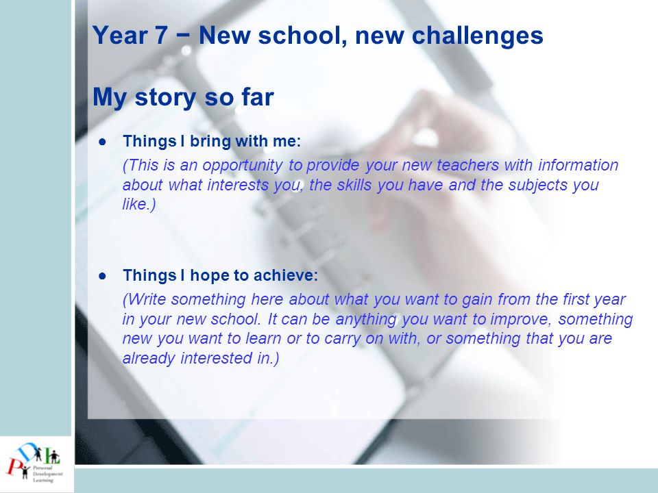 Year 7 − New school, new challenges My story so far ●Things I bring with me: (This is an opportunity to provide your new teachers with information about what interests you, the skills you have and the subjects you like.) ●Things I hope to achieve: (Write something here about what you want to gain from the first year in your new school.