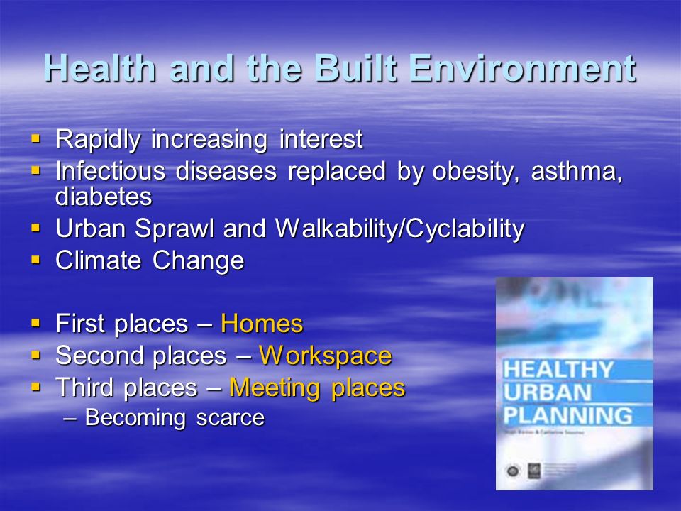 Health and the Built Environment  Rapidly increasing interest  Infectious diseases replaced by obesity, asthma, diabetes  Urban Sprawl and Walkability/Cyclability  Climate Change  First places – Homes  Second places – Workspace  Third places – Meeting places –Becoming scarce